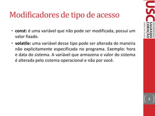 Modificadores de tipo de acesso
• const: é uma variável que não pode ser modificada, possui um
valor fixado.
• volatile: uma variável desse tipo pode ser alterada de maneira
não explicitamente especificada no programa. Exemplo: hora
e data do sistema. A variável que armazena o valor do sistema
é alterada pelo sistema operacional e não por você.

4

 