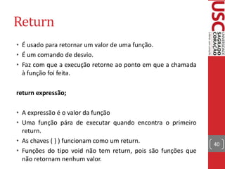 Return
• É usado para retornar um valor de uma função.
• É um comando de desvio.
• Faz com que a execução retorne ao ponto em que a chamada
à função foi feita.
return expressão;
• A expressão é o valor da função
• Uma função pára de executar quando encontra o primeiro
return.
• As chaves ( } ) funcionam como um return.
• Funções do tipo void não tem return, pois são funções que
não retornam nenhum valor.

40

 