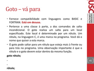 Goto – vá para
• Fornece compatibilidade com linguagens como BASIC e
FORTRAN. Está em desuso.
• Pertence a uma classe à parte, a dos comandos de salto
incondicional. O goto realiza um salto para um local
especificado. Este local é determinado por um rótulo. Um
rótulo, na linguagem C, é uma marca no programa. Você dá o
nome que quiser a esta marca.
• O goto pode saltar para um rótulo que esteja mais à frente ou
para trás no programa. Uma observação importante é que o
rótulo e o goto devem estar dentro da mesma função.
goto rótulo;
.
.
rótulo;

41

 