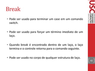 Break
• Pode ser usado para terminar um case em um comando
switch.
• Pode ser usado para forçar um término imediato de um
laço.
• Quando break é encontrado dentro de um laço, o laço
termina e o controle retorna para o comando seguinte.

• Pode ser usado no corpo de qualquer estrutura de laço.
42

 