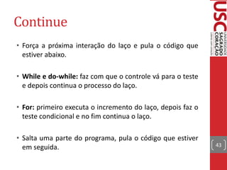 Continue
• Força a próxima interação do laço e pula o código que
estiver abaixo.
• While e do-while: faz com que o controle vá para o teste
e depois continua o processo do laço.
• For: primeiro executa o incremento do laço, depois faz o
teste condicional e no fim continua o laço.

• Salta uma parte do programa, pula o código que estiver
em seguida.

43

 