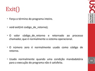 Exit()
• Força o término do programa inteiro.
• void exit(int codigo_de_retorno);
• O valor código_de_retorno e retornado ao processo
chamador, que é normalmente o sistema operacional.
• O número zero é normalmente usado como código de
retorno.
• Usado normalmente quando uma condição mandadatória
para a execução do programa não é satisfeita.

44

 