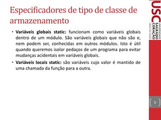 Especificadores de tipo de classe de
armazenamento
• Variáveis globais static: funcionam como variáveis globais
dentro de um módulo. São variáveis globais que não são e,
nem podem ser, conhecidas em outros módulos. Isto é útil
quando queremos isolar pedaços de um programa para evitar
mudanças acidentais em variáveis globais.
• Variáveis locais static: são variáveis cujo valor é mantido de
uma chamada da função para a outra.

5

 