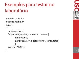 Exemplos para testar no
laboratório
#include <stdio.h>
#include <stdlib.h>
main()
{
int conta, total;
for(conta=0, total=0; conta<10; conta++) {
total+=conta;
printf("conta=%d, total=%d n", conta, total);
}
system("PAUSE");
}

52

 