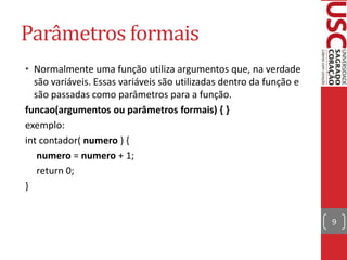 Parâmetros formais
• Normalmente uma função utiliza argumentos que, na verdade
são variáveis. Essas variáveis são utilizadas dentro da função e
são passadas como parâmetros para a função.
funcao(argumentos ou parâmetros formais) { }
exemplo:
int contador( numero ) {
numero = numero + 1;
return 0;
}
9

 
