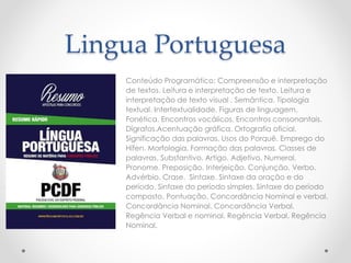 Lingua Portuguesa
Conteúdo Programático: Compreensão e interpretação
de textos. Leitura e interpretação de texto. Leitura e
interpretação de texto visual . Semântica. Tipologia
textual. Intertextualidade. Figuras de linguagem.
Fonética. Encontros vocálicos. Encontros consonantais.
Dígrafos.Acentuação gráfica. Ortografia oficial.
Significação das palavras. Usos do Porquê. Emprego do
Hífen. Morfologia. Formação das palavras. Classes de
palavras. Substantivo. Artigo. Adjetivo. Numeral.
Pronome. Preposição. Interjeição. Conjunção. Verbo.
Advérbio. Crase. Sintaxe. Sintaxe da oração e do
período. Sintaxe do período simples. Sintaxe do período
composto. Pontuação. Concordância Nominal e verbal.
Concordância Nominal. Concordância Verbal.
Regência Verbal e nominal. Regência Verbal. Regência
Nominal.
 