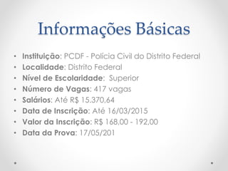 Informações Básicas
• Instituição: PCDF - Polícia Civil do Distrito Federal
• Localidade: Distrito Federal
• Nível de Escolaridade: Superior
• Número de Vagas: 417 vagas
• Salários: Até R$ 15.370,64
• Data de Inscrição: Até 16/03/2015
• Valor da Inscrição: R$ 168,00 - 192,00
• Data da Prova: 17/05/201
 