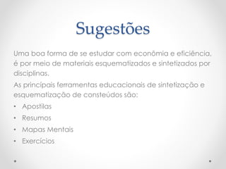 Sugestões
Uma boa forma de se estudar com econômia e eficiência,
é por meio de materiais esquematizados e sintetizados por
disciplinas.
As princípais ferramentas educacionais de sintetização e
esquematização de consteúdos são:
• Apostilas
• Resumos
• Mapas Mentais
• Exercícios
 