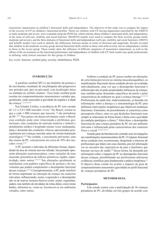 254 Mancini, M. C. et al. Rev. bras. fisioter.
neuromotor impairments on children’s functional skills and independence. The objective of this study was to compare the impact
of the severity of CP on children’s functional profiles. Thirty-six children with CP, having impairment classified by the GMFCS
as mild, moderate and severe, were evaluated using the PEDI test, which informs about children’s functional skills and independence
in the areas of self-care, mobility and social function. MANOVA models were used to compare the three severity groups (mild,
moderate and severe), and the three domains of functional skills and independence (self-care, mobility and social function). ANOVA
and Scheffé models were used to identify the differences between means in terms of direction and magnitude. Results revealed
that children in the moderate severity group showed functional skills similar to those with mild severity, but an independence similar
to those in the severe group. These results show the influence of different categories of neuromotor impairment, as well as the
effects of the environment on the functional performance and independence of children with CP. Such results may guide professionals
in defining valid clinical outcomes for this group of children.
Key words: function, cerebral palsy, severity, rehabilitation, PEDI.
INTRODUÇÃO
A paralisia cerebral (PC) é um distúrbio da postura e
do movimento, resultante de encefalopatia não-progressiva
nos períodos pré, peri ou pós-natal, com localização única
ou múltipla no cérebro imaturo.1
Essa lesão cerebral pode
resultar em comprometimentos neuromotores variados que,
geralmente, estão associados à gravidade da seqüela e à idade
da criança.1,2,3,4,5,6,7,8
Nos Estados Unidos, a incidência de PC tem variado
de 1,5 a 5,9/1.000 nascidos vivos.9
No Brasil, estima-se
que a cada 1.000 crianças que nascem, 7 são portadoras
de PC.10,11
Nos países em desenvolvimento como o Brasil,
essa condição pode estar relacionada a problemas ges-
tacionais, más condições de nutrição materna e infantil e
atendimento médico e hospitalar muitas vezes inadequado,
dada a demanda das condições clínicas apresentadas prin-
cipalmente por crianças nascidas antes da correta maturação
neurológica.4,8,9
Na verdade, o nascimento pré-termo, uma
das causas da PC, está presente em cerca de 30% dos nas-
cidos vivos.8,12
A PC acomete o indivíduo de diferentes formas, depen-
dendo da área do sistema nervoso afetada. Seu portador apre-
senta alterações neuromusculares, como variações de tono
muscular, persistência de reflexos primitivos, rigidez, espas-
ticidade, entre outros.4,7,8,13
Tais alterações geralmente se
manifestam com padrões específicos de postura e de mo-
vimentos que podem comprometer o desempenho funcional
dessas crianças.4,5,13
Conseqüentemente, a PC pode interferir
de forma importante na interação da criança em contextos
relevantes, influenciando, assim, a aquisição e o desempenho
não só de marcos motores básicos (rolar, sentar, engatinhar,
andar), mas também de atividades da rotina diária, como tomar
banho, alimentar-se, vestir-se, locomover-se em ambientes
variados, entre outras.
Embora a condição de PC possa resultar em alterações
de certa forma previsíveis no sistema musculoesquelético, as
manifestações funcionais dessa condição devem ser avaliadas
individualmente, uma vez que o desempenho funcional é
influenciado não só pelas propriedades intrínsecas da criança,
mas também pelas demandas específicas da tarefa e pelas
características do ambiente no qual a criança interage.2,5,13,14
Profissionais da saúde têm, tradicionalmente, se baseado em
informações sobre a doença e a sintomatologia da PC para
definirem intervenções terapêuticas que objetivem mudanças
funcionais. Entretanto, tal procedimento se caracteriza como
pressuposto clínico, uma vez que desfechos funcionais nem
sempre se relacionam de forma linear e direta com a gravidade
da condição patológica e clínica.14
Além disso, o desempenho
funcional de uma criança portadora de PC em um ambiente
relevante é influenciado pelas características dos contextos
físico e social.15,16,17,18,19
Grande parte da literatura tem centrado suas investigações
nas manifestações neuromusculares da PC. O impacto funcional
dessa condição tem, recentemente, despertado o interesse de
profissionais que lidam com essa clientela, pois tal informação
vai ao encontro das expectativas de pais e familiares que
buscam serviços de saúde.20
Dessa forma, há demanda por
informações sobre o impacto da PC no desempenho funcional
dessas crianças, possibilitando aos profissionais utilizarem
evidências científicas para fundamentar a prática terapêutica.21
O objetivo deste estudo foi avaliar o impacto do grau de
comprometimento neuromotor (gravidade) no perfil funcional
de crianças portadoras de PC.
METODOLOGIA
Participantes
Este estudo contou com a participação de 36 crianças
portadoras de PC, divididas em três grupos de acordo com
 