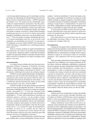 Vol. 8 No. 3, 2004 Gravidade da PC e Função 255
o nível de gravidade da doença, que foi classificado com base
no Sistema de Classificação da Função Motora Grossa (Gross
Motor Function Classification System – GMFCS) proposto
por Palisano et al.22
De acordo com essa classificação, a gra-
vidade do comprometimento neuromotor é descrita, princi-
palmente, na forma de locomoção utilizada pela criança com
PC. Os níveis I e II são atribuídos a crianças que andam sem
restrições, no nível III são classificadas aquelas que andam
com auxílio ou suporte, no nível IV, a criança utiliza tecnologia
assistida para mover-se e no nível V, a criança é gravemente
limitada na mobilidade, mesmo com o uso de tecnologia assis-
tiva.22,23,24
Para este estudo, as crianças classificadas nos níveis
I e II foram consideradas como leve, as do nível III, como
moderadas e as classificadas nos níveis IV e V, como graves.
Tal adaptação na escala original (GMFCS) foi baseada em
critério funcional e é consistente com a classificação proposta
pelos autores.22,23,24
Todas as crianças residiam na região metropolitana de
Belo Horizonte. Os critérios de inclusão para participação
no estudo foram: diagnóstico médico confirmado de paralisia
cerebral, não apresentar distúrbios associados (retardo mental,
déficit sensorial ou epilepsia) e ter idade cronológica entre
quatro e sete anos.
Instrumentação
As crianças foram avaliadas pelo teste funcional norte-
americano Pediatric Evaluation of Disability Inventory
(PEDI),15
traduzido para o português e adaptado para con-
templar as especificidades socioculturais do Brasil,25
com
permissão e colaboração dos autores da avaliação original.
O PEDI é um teste padronizado baseado em julgamento,
realizado por meio de entrevista estruturada com os pais ou
responsáveis pela criança que possam informar sobre seu
desempenho funcional em atividades da rotina diária, e visa
a caracterizar aspectos funcionais da criança, na faixa etária
entre seis meses e sete anos e meio de idade.15
O PEDI é dividido em três partes distintas que informam
sobre três áreas de desempenho funcional. A primeira parte
documenta as habilidades funcionais da criança nas seguintes
escalas: autocuidado (n = 73 itens que informam sobre
alimentação, banho, vestir, higiene pessoal e uso do banheiro),
mobilidade (n = 59 itens sobre transferência, locomoção em
ambientes internos e externos e uso de escadas) e função
social (n = 65 itens sobre compreensão funcional, expressão
funcional, resolução de problemas, brincar, auto-informação,
orientação temporal, participação em tarefas domésticas,
autoproteção, função na comunidade). Cada item dessa parte
recebe escore 1, se a criança for capaz de desempenhar a
atividade, ou escore 0, se a criança não for capaz de
desempenhá-la. A somatória dos escores obtidos em cada
escala dessa parte resulta em um escore total bruto para cada
uma das três áreas de habilidades funcionais.
A segunda parte do PEDI quantifica o auxílio fornecido
pelo cuidador para a criança desempenhar 8 tarefas de auto-
cuidado, 7 tarefas de mobilidade e 5 tarefas de função social.
Nessa parte, a quantidade de assistência é avaliada em escala
ordinal, incluindo as seguintes categorias: 0 (assistência total),
1 (assistência máxima), 2 (assistência moderada), 3 (assistência
mínima), 4 (supervisão) e 5 (independente). Na parte II do
teste PEDI, a independência da criança é documentada de forma
inversa à quantidade de ajuda fornecida pelo cuidador.
A terceira parte do PEDI constitui uma lista de modi-
ficações utilizadas pela criança para realizar as tarefas fun-
cionais. O manual do teste fornece critérios específicos para
pontuação de cada item.25
Este estudo utilizou os escores brutos das três escalas
de habilidades funcionais (Parte I) e das três escalas de
assistência do cuidador (Parte II).
Procedimentos
Crianças dos três grupos foram avaliadas por dois exami-
nadores previamente treinados nos procedimentos de utilização
e interpretação do PEDI. Posteriormente, foi testada a con-
fiabilidade entre os examinadores na avaliação de dez crianças,
obtendo-se índices de consistência (índice de correlação
intraclasse – ICC) superiores a 0,85 nas seis escalas do teste
PEDI.
Após essa etapa, profissionais de Fisioterapia e de Terapia
Ocupacional que trabalham com crianças portadoras de PC
em clínicas, centros de reabilitação, ambulatórios e instituições
de ensino especiais da região metropolitana de Belo Horizonte
foram contatados para intermediarem o contato entre os
pesquisadores e os pais ou responsáveis por essas crianças.
A avaliação das crianças consistiu de entrevista estruturada
com pais ou responsáveis, em local e data de maior conve-
niência para os mesmos. Cada pai ou responsável entrevistado
foi informado sobre os objetivos e procedimentos do estudo
e tiveram suas dúvidas esclarecidas. Em seguida, foram soli-
citados a assinar o termo de consentimento livre permitindo
a participação voluntária de seu(ua) filho(a) no estudo. Este
estudo foi aprovado pelo Comitê de Ética em Pesquisa da
Universidade Federal de Minas Gerais em abril de 2000.
Análise Estatística
Análises descritivas comparando os grupos (gravidades
leve, moderada e grave) foram realizadas utilizando teste
de Análise de Variância (ANOVA) para variável quantitativa
(idade) e testes qui-quadrado para as variáveis categóricas
(sexo, nível socioeconômico das famílias e tipo de PC).
Análises inferenciais foram feitas em três níveis. Ini-
cialmente, foram utilizados dois modelos do teste MANOVA,
incluindo um fator independente (grupos de gravidade) e um
fator de interação (grupos x desempenho funcional). O primeiro
modelo MANOVA comparou os três grupos nas três variáveis
dependentes referentes às habilidades funcionais (autocuidado,
mobilidade e função social). O segundo testou diferenças entre
grupos nas três variáveis referentes à independência. Quando
diferenças significativas foram encontradas em qualquer fator
 