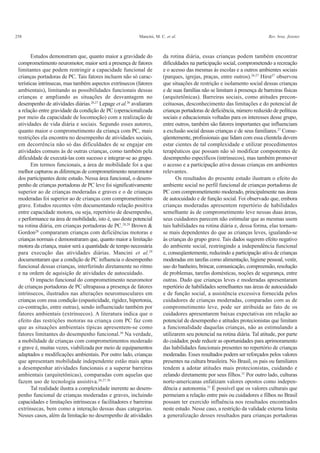 258 Mancini, M. C. et al. Rev. bras. fisioter.
Estudos demonstram que, quanto maior a gravidade do
comprometimento neuromotor, maior será a presença de fatores
limitantes que podem restringir a capacidade funcional de
crianças portadoras de PC. Tais fatores incluem não só carac-
terísticas intrínsecas, mas também aspectos extrínsecos (fatores
ambientais), limitando as possibilidades funcionais dessas
crianças e ampliando as situações de desvantagem no
desempenho de atividades diárias.26,27
Lepage et al.26
avaliaram
a relação entre gravidade da condição de PC (operacionalizada
por meio da capacidade de locomoção) com a realização de
atividades de vida diária e sociais. Segundo esses autores,
quanto maior o comprometimento da criança com PC, mais
restrições ela encontra no desempenho de atividades sociais,
em decorrência não só das dificuldades de se engajar em
atividades comuns às de outras crianças, como também pela
dificuldade de executá-las com sucesso e integrar-se ao grupo.
Em termos funcionais, a área de mobilidade foi a que
melhor capturou as diferenças de comprometimento neuromotor
dos participantes deste estudo. Nessa área funcional, o desem-
penho de crianças portadoras de PC leve foi significativamente
superior ao de crianças moderadas e graves e o de crianças
moderadas foi superior ao de crianças com comprometimento
grave. Estudos recentes vêm documentando relação positiva
entre capacidade motora, ou seja, repertório de desempenho,
e performance na área de mobilidade, isto é, uso deste potencial
na rotina diária, em crianças portadoras de PC.28,29
Brown &
Gordon28
compararam crianças com deficiências motoras e
crianças normais e demonstraram que, quanto maior a limitação
motora da criança, maior será a quantidade de tempo necessária
para execução das atividades diárias. Mancini et al.29
documentaram que a condição de PC influencia o desempenho
funcional dessas crianças, interferindo diretamente no ritmo
e na ordem de aquisição de atividades de autocuidado.
O impacto funcional do comprometimento neuromotor
de crianças portadoras de PC ultrapassa a presença de fatores
intrínsecos, ilustrados nas alterações neuromusculares em
crianças com essa condição (espasticidade, rigidez, hipertonia,
co-contração, entre outras), sendo influenciado também por
fatores ambientais (extrínsecos). A literatura indica que o
efeito das restrições motoras na criança com PC faz com
que as situações ambientais típicas apresentem-se como
fatores limitantes do desempenho funcional.30
Na verdade,
a mobilidade de crianças com comprometimentos moderado
e grave é, muitas vezes, viabilizada por meio de equipamentos
adaptados e modificações ambientais. Por outro lado, crianças
que apresentam mobilidade independente estão mais aptas
a desempenhar atividades funcionais e a superar barreiras
ambientais (arquitetônicas), comparadas com aquelas que
fazem uso de tecnologia assistiva.26,27,30
Tal realidade ilustra a complexidade inerente ao desem-
penho funcional de crianças moderadas e graves, incluindo
capacidades e limitações intrínsecas e facilitadores e barreiras
extrínsecas, bem como a interação dessas duas categorias.
Nesses casos, além da limitação no desempenho de atividades
da rotina diária, essas crianças podem também encontrar
dificuldades na participação social, comprometendo a recreação
e o acesso das mesmas às escolas e a outros ambientes sociais
(parques, igrejas, praças, entre outros).26,27
Hirst27
observou
que situações de restrição e isolamento social dessas crianças
e de suas famílias não se limitam à presença de barreiras físicas
(arquitetônicas). Barreiras sociais, como atitudes precon-
ceituosas, desconhecimento das limitações e do potencial de
crianças portadoras de deficiência, número reduzido de políticas
sociais e educacionais voltadas para os interesses desse grupo,
entre outros, também são fatores importantes que influenciam
a exclusão social dessas crianças e de seus familiares.27
Conse-
qüentemente, profissionais que lidam com essa clientela devem
estar cientes de tal complexidade e utilizar procedimentos
terapêuticos que possam não só modificar componentes de
desempenho específicos (intrínsecos), mas também promover
o acesso e a participação ativa dessas crianças em ambientes
relevantes.
Os resultados do presente estudo ilustram o efeito do
ambiente social no perfil funcional de crianças portadoras de
PC com comprometimento moderado, principalmente nas áreas
de autocuidado e de função social. Foi observado que, embora
crianças moderadas apresentem repertório de habilidades
semelhante às de comprometimento leve nessas duas áreas,
seus cuidadores parecem não estimular que as mesmas usem
tais habilidades na rotina diária e, dessa forma, elas tornam-
se mais dependentes do que as crianças leves, igualando-se
às crianças do grupo grave. Tais dados sugerem efeito negativo
do ambiente social, restringindo a independência funcional
e, conseqüentemente, reduzindo a participação ativa de crianças
moderadas em tarefas como alimentação, higiene pessoal, vestir,
uso do banheiro, brincar, comunicação, compreensão, resolução
de problemas, tarefas domésticas, noções de segurança, entre
outras. Dado que crianças leves e moderadas apresentaram
repertório de habilidades semelhantes nas áreas de autocuidado
e de função social, a assistência excessiva fornecida pelos
cuidadores de crianças moderadas, comparadas com as de
comprometimento leve, pode ser atribuída ao fato de os
cuidadores apresentarem baixas expectativas em relação ao
potencial de desempenho e atitudes protecionistas que limitam
a funcionalidade daquelas crianças, não as estimulando a
utilizarem seu potencial na rotina diária. Tal atitude, por parte
do cuidador, pode reduzir as oportunidades para aprimoramento
das habilidades funcionais presentes no repertório de crianças
moderadas. Esses resultados podem ser reforçados pelos valores
presentes na cultura brasileira. No Brasil, os pais ou familiares
tendem a adotar atitudes mais protecionistas, cuidando e
zelando diretamente por seus filhos.31
Por outro lado, culturas
norte-americanas enfatizam valores opostos como indepen-
dência e autonomia.31
É possível que os valores culturais que
permeiam a relação entre pais ou cuidadores e filhos no Brasil
possam ter exercido influência nos resultados encontrados
neste estudo. Nesse caso, a restrição da validade externa limita
a generalização desses resultados para crianças portadoras
 