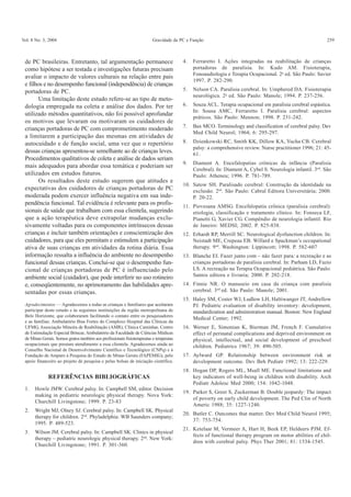 Vol. 8 No. 3, 2004 Gravidade da PC e Função 259
de PC brasileiras. Entretanto, tal argumentação permanece
como hipótese a ser testada e investigações futuras precisam
avaliar o impacto de valores culturais na relação entre pais
e filhos e no desempenho funcional (independência) de crianças
portadoras de PC.
Uma limitação deste estudo refere-se ao tipo de meto-
dologia empregada na coleta e análise dos dados. Por ter
utilizado métodos quantitativos, não foi possível aprofundar
os motivos que levaram ou motivaram os cuidadores de
crianças portadoras de PC com comprometimento moderado
a limitarem a participação das mesmas em atividades de
autocuidado e de função social, uma vez que o repertório
dessas crianças apresentou-se semelhante ao de crianças leves.
Procedimentos qualitativos de coleta e análise de dados seriam
mais adequados para abordar essa temática e poderiam ser
utilizados em estudos futuros.
Os resultados deste estudo sugerem que atitudes e
expectativas dos cuidadores de crianças portadoras de PC
moderada podem exercer influência negativa em sua inde-
pendência funcional. Tal evidência é relevante para os profis-
sionais de saúde que trabalham com essa clientela, sugerindo
que a ação terapêutica deve extrapolar mudanças exclu-
sivamente voltadas para os componentes intrínsecos dessas
crianças e incluir também orientações e conscientização dos
cuidadores, para que eles permitam e estimulem a participação
ativa de suas crianças em atividades da rotina diária. Essa
informação ressalta a influência do ambiente no desempenho
funcional dessas crianças. Conclui-se que o desempenho fun-
cional de crianças portadoras de PC é influenciado pelo
ambiente social (cuidador), que pode interferir no uso rotineiro
e, conseqüentemente, no aprimoramento das habilidades apre-
sentadas por essas crianças.
Agradecimentos — Agradecemos a todas as crianças e familiares que aceitaram
participar deste estudo e às seguintes instituições da região metropolitana de
Belo Horizonte, que colaboraram facilitando o contato entre os pesquisadores
e as famílias: Ambulatório Bias Fortes do Complexo Hospital das Clínicas da
UFMG, Associação Mineira de Reabilitação (AMR), Clínica Caminhar, Centro
de Estimulação Especial Brincar, Ambulatório da Faculdade de Ciências Médicas
de Minas Gerais. Somos gratos também aos profissionais fisioterapeutas e terapeutas
ocupacionais que prestam atendimento a essa clientela. Agradecemos ainda ao
Conselho Nacional de Desenvolvimento Científico e Tecnológico (CNPq) e à
Fundação de Amparo à Pesquisa do Estado de Minas Gerais (FAPEMIG), pelo
apoio financeiro ao projeto de pesquisa e pelas bolsas de iniciação científica.
REFERÊNCIAS BIBLIOGRÁFICAS
1. Howle JMW. Cerebral palsy. In: Campbell SM, editor. Decision
making in pediatric neurologic physical therapy. Nova York:
Churchill Livingstone; 1999. P. 23-83
2. Wright MJ, Olney SJ. Cerebral palsy. In: Campbell SK. Physical
therapy for children. 2nd
. Phyladelphia: WB Saunders company;
1995. P. 489-523.
3. Wilson JM. Cerebral palsy. In: Campbell SK. Clinics in physical
therapy – pediatric neurologic physical therapy. 2nd
. New York:
Churchill Livingstone; 1991. P. 301-360.
4. Ferraretto I. Ações integradas na reabilitação de crianças
portadoras de paralisia. In: Kudo AM. Fisioterapia,
Fonoaudiologia e Terapia Ocupacional. 2a
ed. São Paulo: Savier
1997. P. 282-290.
5. Nelson CA. Paralisia cerebral. In: Umphered DA. Fisioterapia
neurológica. 2a
ed. São Paulo: Manole; 1994. P. 237-256.
6. Souza ACL. Terapia ocupacional em paralisia cerebral espástica.
In: Sousa AMC, Ferraretto I. Paralisia cerebral: aspectos
práticos. São Paulo: Mennon; 1998. P. 231-242.
7. Bax MCO. Terminology and classification of cerebral palsy. Dev
Med Child Neurol; 1964; 6: 295-297.
8. Dzienkowski RC, Smith KK, Dillow KA, Yucha CB. Cerebral
palsy: a comprehensive review. Nurse practitioner 1996; 21: 45-
61.
9. Diament A. Encefalopatias crônicas da infância (Paralisia
Cerebral). In: Diament A, Cybel S. Neurologia infantil. 3nd
. São
Paulo: Atheneu; 1996. P. 781-789.
10. Satow SH. Paralisado cerebral: Construção da identidade na
exclusão. 2nd
. São Paulo: Cabral Editora Universitária; 2000.
P. 20-22.
11. Piovesana AMSG. Encefalopatia crônica (paralisia cerebral):
etiologia, classificação e tratamento clínico. In: Fonseca LF,
Pianetti G, Xavier CG. Compêndio de neurologia infantil. Rio
de Janeiro: MEDSI; 2002. P. 825-838.
12. Erhardt RP, Merrill SC. Neurological dysfunction children. In:
Neistadt ME, Crepeau EB. Willard e Spackman’s occupational
therapy. 9nd
. Washington: Lippincott; 1998. P. 582-607
13. Blanche EI. Fazer junto com – não fazer para: a recreação e as
crianças portadoras de paralisia cerebral. In: Parham LD, Fazio
LS. A recreação na Terapia Ocupacional pediátrica. São Paulo:
Santos editora e livraria; 2000. P. 202-218.
14. Finnie NR. O manuseio em casa da criança com paralisia
cerebral. 3nd
ed. São Paulo: Manole; 2001.
15. Haley SM, Coster WJ, Ludlow LH, Haltiwanger JT, Andrellow
PJ. Pediatric evaluation of disability inventory: development,
standardization and administration manual. Boston: New England
Medical Center; 1992.
16. Werner E, Simonian K, Bierman JM, French F. Cumulative
effect of perinatal complications and deprived environment on
physical, intellectual, and social development of preschool
children. Pediatrics 1967; 39: 490-505.
17. Aylward GP. Relationship between environment risk at
development outcome. Dev Beh Pediatr 1992; 13: 222-229.
18. Hogan DP, Rogers ML, Msall ME. Functional limitations and
key indicators of well-being in children with disability. Arch
Pediatr Adolesc Med 2000; 154: 1042-1048.
19. Parker S, Greer S, Zuckerman B. Double jeopardy: The impact
of poverty on early child development. The Ped Clin of North
Americ 1988; 35: 1227-1240.
20. Butler C. Outcomes that matter. Dev Med Child Neurol 1995;
37: 753-754.
21. Ketelaar M, Vermeer A, Hart H, Beek EP, Heldeers PJM. Ef-
fects of functional therapy program on motor abilities of chil-
dren with cerebral palsy. Phys Ther 2001; 81: 1534-1545.
 