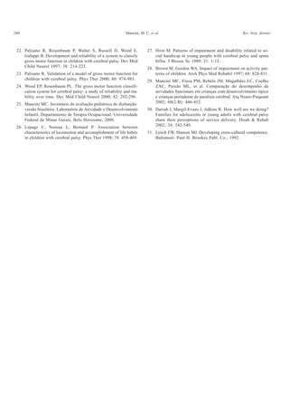 260 Mancini, M. C. et al. Rev. bras. fisioter.
22. Palisano R, Rosenbaum P, Walter S, Russell D, Wood E,
Galuppi B. Development and reliability of a system to classify
gross motor function in children with cerebral palsy. Dev Med
Child Neurol 1997; 38: 214-223.
23. Palisano R. Validation of a model of gross motor function for
children with cerebral palsy. Phys Ther 2000; 80: 974-983.
24. Wood EP, Rosenbaum PL. The gross motor function classifi-
cation system for cerebral palsy: a study of reliability and sta-
bility over time. Dev Med Child Neurol 2000; 42: 292-296.
25. Mancini MC. Inventário de avaliação pediátrica de disfunção:
versão brasileira. Laboratório de Atividade e Desenvolvimento
Infantil, Departamento de Terapia Ocupacional, Universidade
Federal de Minas Gerais, Belo Horizonte; 2000.
26. Lepage C, Noreau L, Bernard P. Association between
characteristics of locomotion and accomplishment of life habits
in children with cerebral palsy. Phys Ther 1998; 78: 458-469.
27. Hirst M. Patterns of impairment and disability related to so-
cial handicap in young people with cerebral palsy and spina
bifita. J Biosoc Sc 1989; 21: 1-12.
28. Brown M, Gordon WA. Impact of impairment on activity pat-
terns of children. Arch Phys Med Rehabil 1997; 68: 828-831.
29. Mancini MC, Fiuza PM, Rebelo JM, Magalhães LC, Coelho
ZAC, Paixão ML, et al. Comparação do desempenho de
atividades funcionais em crianças com desenvolvimento típico
e crianças portadoras de paralisia cerebral. Arq Neuro-Psiquiatr
2002; 60(2-B): 446-452.
30. Darrah J, Margil-Evans J, Adkins R. How well are we doing?
Families for adolescents or young adults with cerebral palsy
share their perceptions of service delivery. Disab & Rehab
2002; 24: 542-549.
31. Lynch EW, Hanson MJ. Developing cross-cultural competence.
Baltimore: Paul H. Brookes Publ. Co.; 1992.
 