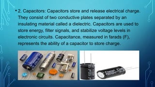 • 2. Capacitors: Capacitors store and release electrical charge.
They consist of two conductive plates separated by an
insulating material called a dielectric. Capacitors are used to
store energy, filter signals, and stabilize voltage levels in
electronic circuits. Capacitance, measured in farads (F),
represents the ability of a capacitor to store charge.
 