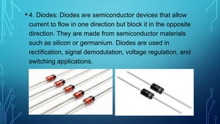 • 4. Diodes: Diodes are semiconductor devices that allow
current to flow in one direction but block it in the opposite
direction. They are made from semiconductor materials
such as silicon or germanium. Diodes are used in
rectification, signal demodulation, voltage regulation, and
switching applications.
 
