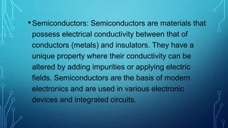 •Semiconductors: Semiconductors are materials that
possess electrical conductivity between that of
conductors (metals) and insulators. They have a
unique property where their conductivity can be
altered by adding impurities or applying electric
fields. Semiconductors are the basis of modern
electronics and are used in various electronic
devices and integrated circuits.
 