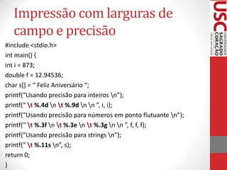 Impressão com larguras de
campo e precisão
#include <stdio.h>
int main() {
int i = 873;
double f = 12.94536;
char s*+ = “ Feliz Aniversário “;
printf(“Usando precisão para inteiros n”);
printf(“ t %.4d n t %.9d n n ”, i, i);
printf(“Usando precisão para números em ponto flutuante n”);
printf(“ t %.3f n t %.3e n t %.3g n n ”, f, f, f);
printf(“Usando precisão para strings n”);
printf(“ t %.11s n”, s);
return 0;
}

 