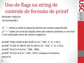 Uso de flags na string de
controle de formato de printf
#include <stdio.h>
int main(void) {
// “ - ” alinha a saída à esquerda dentro do campo especificado
// “ + ” exibe um sinal de adição antes dos valores positivos e um sinal
// de subtração antes de valores negativos
printf(“ %10s %10d %10c %10f n n”, “olá”, 7, ‘a’, 1.23 );
printf(“ %-10s %-10d %-10c %-10f n n”, “olá”, 7, ‘a’, 1.23 );
printf(“ %+d n %+d n ”, 786, -786);
printf(“ % d n % d n ”, 547, -547); //espaço em branco
return 0;
}

 