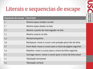 Literais e sequencias de escape
Sequencia de escape Descrição
‘

Mostra aspas simples na tela

“

Mostra aspas duplas na tela

?

Mostra o ponto de interrogação na tela



Mostra a barra na tela

a

Alerta/campainha

b

Backspace: move o cursor uma posição para trás da linha

f

Form feed: move o cursor para o início da página seguinte

n

Newline: move o cursor para o início da linha seguinte

r

Carriage return: move o cursor para o início da linha atual

t

Tabulação horizontal

v

Tabulação vertical

 