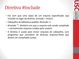 Diretiva #include
• Faz com que uma cópia de um arquivo especificado seja
incluída no lugar da diretiva. (include = incluir)
• Cabeçalho da biblioteca-padrão: #include <>
• #include “”: diretório em que o arquivo está sendo compilado
– normalmente arquivos criados pelo usuário
• A diretiva é usada para incluir arquivos de cabeçalho, com
programas que consistem de diversos arquivos-fonte que
devem ser compilados juntos.

 