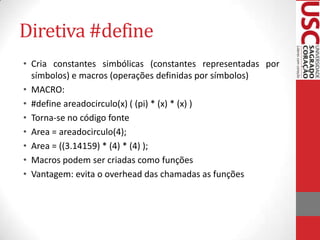 Diretiva #define
• Cria constantes simbólicas (constantes representadas por
símbolos) e macros (operações definidas por símbolos)
• MACRO:
• #define areadocirculo(x) ( (pi) * (x) * (x) )
• Torna-se no código fonte
• Area = areadocirculo(4);
• Area = ((3.14159) * (4) * (4) );
• Macros podem ser criadas como funções
• Vantagem: evita o overhead das chamadas as funções

 