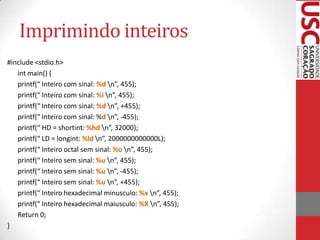 Imprimindo inteiros
#include <stdio.h>
int main() {
printf(“ Inteiro com sinal: %d n”, 455);
printf(“ Inteiro com sinal: %i n”, 455);
printf(“ Inteiro com sinal: %d n”, +455);
printf(“ Inteiro com sinal: %d n”, -455);
printf(“ HD = shortint: %hd n”, 32000);
printf(“ LD = longint: %ld n”, 2000000000000L);
printf(“ Inteiro octal sem sinal: %o n”, 455);
printf(“ Inteiro sem sinal: %u n”, 455);
printf(“ Inteiro sem sinal: %u n”, -455);
printf(“ Inteiro sem sinal: %u n”, +455);
printf(“ Inteiro hexadecimal minusculo: %x n”, 455);
printf(“ Inteiro hexadecimal maiusculo: %X n”, 455);
Return 0;
}

 