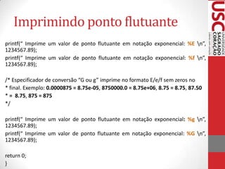 Imprimindo ponto flutuante
printf(“ Imprime um valor de ponto flutuante em notação exponencial: %E n”,
1234567.89);
printf(“ Imprime um valor de ponto flutuante em notação exponencial: %f n”,
1234567.89);
/* Especificador de conversão “G ou g” imprime no formato E/e/f sem zeros no
* final. Exemplo: 0.0000875 = 8.75e-05, 8750000.0 = 8.75e+06, 8.75 = 8.75, 87.50
* = 8.75, 875 = 875
*/
printf(“ Imprime um valor de ponto flutuante em notação exponencial: %g n”,
1234567.89);
printf(“ Imprime um valor de ponto flutuante em notação exponencial: %G n”,
1234567.89);
return 0;
}

 