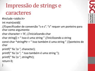 Impressão de strings e
caracteres
#include <stdio.h>
int main(void){
//Especificador de conversão “s e c”. “s” requer um ponteiro para
char como argumento
char character = ‘A’; //inicializando char
char string*+ = “ Isso é uma string ” //inicilizando a string
const char *stringPtr = “ Isso também é uma string ” //ponteiro de
char
printf(“ %c n ”, character);
printf(“ %s n ”, “ Isso também é uma string ”);
printf(“ %s n ”, stringPtr);
return 0;
}

 