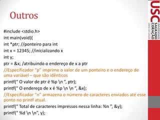 Outros
#include <stdio.h>
int main(void){
int *ptr; //ponteiro para int
int x = 12345; //inicializando x
int y;
ptr = &x; /atribuindo o endereço de x a ptr
//Especificador “p” imprime o valor de um ponteiro e o endereço de
uma variável – que são idênticos
printf(“ O valor de ptr é %p n ”, ptr);
printf(“ O endereço de x é %p n n ”, &x);
//Especificador “n” armazena o número de caracteres enviados até esse
ponto no printf atual.
printf(“ Total de caracteres impressos nessa linha: %n ”, &y);
printf(“ %d n n”, y);

 