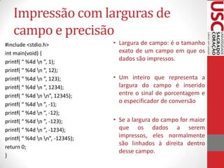 Impressão com larguras de
campo e precisão
#include <stdio.h>
int main(void) {
printf( “ %4d n ”, 1);
printf( “ %4d n ”, 12);
printf( “ %4d n ”, 123);
printf( “ %4d n ”, 1234);
printf( “ %4d n n”, 12345);
printf( “ %4d n ”, -1);
printf( “ %4d n ”, -12);
printf( “ %4d n ”, -123);
printf( “ %4d n ”, -1234);
printf( “ %4d n n”, -12345);
return 0;
}

• Largura de campo: é o tamanho
exato de um campo em que os
dados são impressos.
• Um inteiro que representa a
largura do campo é inserido
entre o sinal de porcentagem e
o especificador de conversão
• Se a largura do campo for maior
que os dados a serem
impressos, eles normalmente
são linhados à direita dentro
desse campo.

 