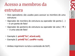 Acesso a membros da
estrutura
• Dois operadores são usados para acessar os membro de uma
estrutura:
• Operador de membro de estrutura ou operador de ponto ( . )
– é um ponto de fato!
• Operador de ponteiro de estrutura ou operador de seta (  )
– é uma seta de fato!
• Exemplo 1: printf(“%s”, aCard.suit);
• Exemplo 2: printf(“%s”, cardPtr->suit);
• Ambos imprimem na tela o conteúdo de SUIT;

 