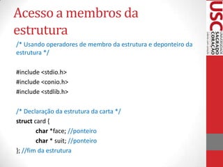 Acesso a membros da
estrutura
/* Usando operadores de membro da estrutura e deponteiro da
estrutura */
#include <stdio.h>
#include <conio.h>
#include <stdlib.h>
/* Declaração da estrutura da carta */
struct card {
char *face; //ponteiro
char * suit; //ponteiro
}; //fim da estrutura

 