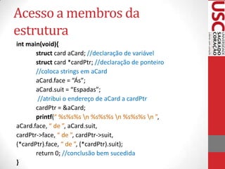 Acesso a membros da
estrutura
int main(void){
struct card aCard; //declaração de variável
struct card *cardPtr; //declaração de ponteiro
//coloca strings em aCard
aCard.face = “Ás”;
aCard.suit = “Espadas”;
//atribui o endereço de aCard a cardPtr
cardPtr = &aCard;
printf(“ %s%s%s n %s%s%s n %s%s%s n ”,
aCard.face, “ de ”, aCard.suit,
cardPtr->face, “ de ”, cardPtr->suit,
(*cardPtr).face, “ de ”, (*cardPtr).suit);
return 0; //conclusão bem sucedida
}

 