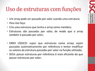 Uso de estruturas com funções
•
•
•
•

Um array pode ser passado por valor usando uma estrutura;
Para isto faça:
Crie uma estrutura que tenha o array como membro;
Estruturas são passadas por valor, de modo que o array
também é passado por valor;

• ERRO LÓGICO: supor que estruturas como arrays sejam
passadas automaticamente por referência e tentar modificar
os valores da estrutura passadas por valor na função utilizada;
• DICA: passar estruturas por referência é mais eficiente do que
passar estruturas por valor;

 