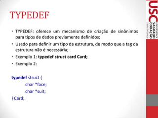TYPEDEF
• TYPEDEF: oferece um mecanismo de criação de sinônimos
para tipos de dados previamente definidos;
• Usado para definir um tipo da estrutura, de modo que a tag da
estrutura não é necessária;
• Exemplo 1: typedef struct card Card;
• Exemplo 2:
typedef struct {
char *face;
char *suit;
} Card;

 