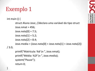 Exemplo 1
int main () {
struct Aluno Jose; //declara uma variável do tipo struct
Jose.nmat = 456;
Jose.nota[0] = 7.5;
Jose.nota[1] = 5.2;
Jose.nota[2] = 8.4;
Jose.media = (Jose.nota[0] + Jose.nota[1] + Jose.nota[2])
/ 3.0;
printf(“Matrícula: %d n ”, Jose.nmat);
printf(“Média: %2f n ”, Jose.media);
system(“Pause”);
return 0;
}

 