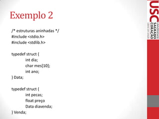 Exemplo 2
/* estruturas aninhadas */
#include <stdio.h>
#include <stdlib.h>
typedef struct {
int dia;
char mes[10];
int ano;
} Data;
typedef struct {
int pecas;
float preço
Data diavenda;
} Venda;

 