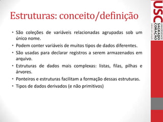 Estruturas: conceito/definição
• São coleções de variáveis relacionadas agrupadas sob um
único nome.
• Podem conter variáveis de muitos tipos de dados diferentes.
• São usadas para declarar registros a serem armazenados em
arquivo.
• Estruturas de dados mais complexas: listas, filas, pilhas e
árvores.
• Ponteiros e estruturas facilitam a formação dessas estruturas.
• Tipos de dados derivados (e não primitivos)

 
