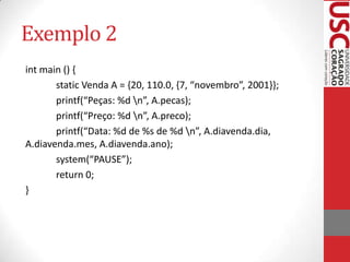 Exemplo 2
int main () {
static Venda A = {20, 110.0, {7, “novembro”, 2001}};
printf(“Peças: %d n”, A.pecas);
printf(“Preço: %d n”, A.preco);
printf(“Data: %d de %s de %d n”, A.diavenda.dia,
A.diavenda.mes, A.diavenda.ano);
system(“PAUSE”);
return 0;
}

 