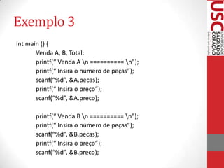 Exemplo 3
int main () {
Venda A, B, Total;
printf(“ Venda A n ========== n”);
printf(“ Insira o número de peças”);
scanf(“%d”, &A.pecas);
printf(“ Insira o preço”);
scanf(“%d”, &A.preco);
printf(“ Venda B n ========== n”);
printf(“ Insira o número de peças”);
scanf(“%d”, &B.pecas);
printf(“ Insira o preço”);
scanf(“%d”, &B.preco);

 