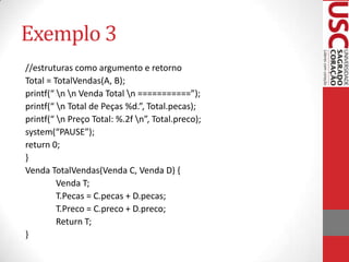 Exemplo 3
//estruturas como argumento e retorno
Total = TotalVendas(A, B);
printf(“ n n Venda Total n ===========”);
printf(“ n Total de Peças %d.”, Total.pecas);
printf(“ n Preço Total: %.2f n”, Total.preco);
system(“PAUSE”);
return 0;
}
Venda TotalVendas(Venda C, Venda D) {
Venda T;
T.Pecas = C.pecas + D.pecas;
T.Preco = C.preco + D.preco;
Return T;
}

 