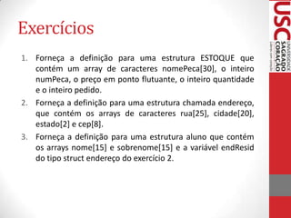 Exercícios
1. Forneça a definição para uma estrutura ESTOQUE que
contém um array de caracteres nomePeca[30], o inteiro
numPeca, o preço em ponto flutuante, o inteiro quantidade
e o inteiro pedido.
2. Forneça a definição para uma estrutura chamada endereço,
que contém os arrays de caracteres rua[25], cidade[20],
estado[2] e cep[8].
3. Forneça a definição para uma estrutura aluno que contém
os arrays nome[15] e sobrenome[15] e a variável endResid
do tipo struct endereço do exercício 2.

 