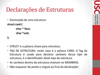 Declarações de Estruturas
• Declaração de uma estrutura:
struct card {
char * face;
char *suit;
};
• STRUCT é a palavra chave para estrutura;
• TAG DE ESTRUTURA: neste caso é a palavra CARD. A Tag de
Estrutura é usada para declarar variáveis desse tipo de
estrutura, é o identificador deste tipo de estrutura.
• As variáveis dentro da estrutura chamam-se MEMBROS.
• Não esquecer do ponto e vírgula ao final da declaração!

 