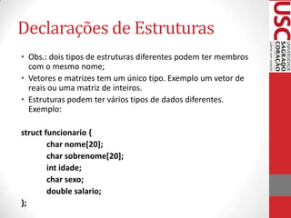 Declarações de Estruturas
• Obs.: dois tipos de estruturas diferentes podem ter membros
com o mesmo nome;
• Vetores e matrizes tem um único tipo. Exemplo um vetor de
reais ou uma matriz de inteiros.
• Estruturas podem ter vários tipos de dados diferentes.
Exemplo:
struct funcionario {
char nome[20];
char sobrenome[20];
int idade;
char sexo;
double salario;
};

 