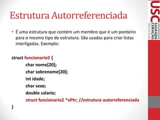 Estrutura Autorreferenciada
• É uma estrutura que contém um membro que é um ponteiro
para o mesmo tipo de estrutura. São usadas para criar listas
interligadas. Exemplo:
struct funcionario2 {
char nome[20];
char sobrenome[20];
int idade;
char sexo;
double salario;
struct funcionario2 *ePtr; //estrutura autorreferenciada
}

 