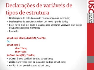 Declarações de variáveis de
tipos de estrutura
• Declarações de estruturas não criam espaço na memória;
• Declarações de estruturas criam um novo tipo de dado;
• Esse novo tipo de dado é usado para declarar variáveis que então
ocupam espaço na memória;
• Exemplo:
struct card aCard, deck[52], *carPtr;
OU
struct card {
char *face;
char *suit;
} aCard, deck[52], *carPtr;
• aCard: é uma variável do tipo struct card;
• deck: é um vetor com 52 posições do tipo struct card;
• carPtr: é um ponteiro para struct card;

 