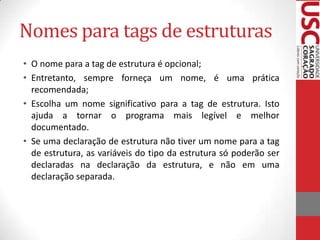 Nomes para tags de estruturas
• O nome para a tag de estrutura é opcional;
• Entretanto, sempre forneça um nome, é uma prática
recomendada;
• Escolha um nome significativo para a tag de estrutura. Isto
ajuda a tornar o programa mais legível e melhor
documentado.
• Se uma declaração de estrutura não tiver um nome para a tag
de estrutura, as variáveis do tipo da estrutura só poderão ser
declaradas na declaração da estrutura, e não em uma
declaração separada.

 