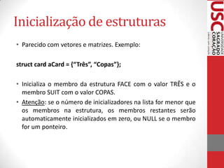 Inicialização de estruturas
• Parecido com vetores e matrizes. Exemplo:
struct card aCard = {“Três”, “Copas”};
• Inicializa o membro da estrutura FACE com o valor TRÊS e o
membro SUIT com o valor COPAS.
• Atenção: se o número de inicializadores na lista for menor que
os membros na estrutura, os membros restantes serão
automaticamente inicializados em zero, ou NULL se o membro
for um ponteiro.

 