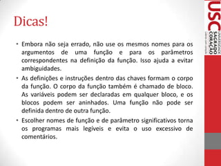 Dicas!
• Embora não seja errado, não use os mesmos nomes para os
argumentos de uma função e para os parâmetros
correspondentes na definição da função. Isso ajuda a evitar
ambiguidades.
• As definições e instruções dentro das chaves formam o corpo
da função. O corpo da função também é chamado de bloco.
As variáveis podem ser declaradas em qualquer bloco, e os
blocos podem ser aninhados. Uma função não pode ser
definida dentro de outra função.
• Escolher nomes de função e de parâmetro significativos torna
os programas mais legíveis e evita o uso excessivo de
comentários.

 