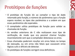 Protótipos de funções
• O protótipo de função diz ao compilar o tipo de dado
retornado pela função, o número de parâmetros que a função
espera receber, os tipos dos parâmetros e a ordem em que
esses parâmetros são esperados.
• O compilador utiliza protótipos de função para validar as
chamadas de função.
• As versões anteriores de C não realizavam esse tipo de
verificação, de modo que era possível chamar funções
incorretamente sem que o compilador detectasse os erros.
• Essas chamadas poderiam resultar em erros fatais no tempo
de execução, ou em erros não fatais que causavam erros
lógicos sutis e dificieis de detectar.
• Os protótipos de funções corrigem essa deficiência.

 